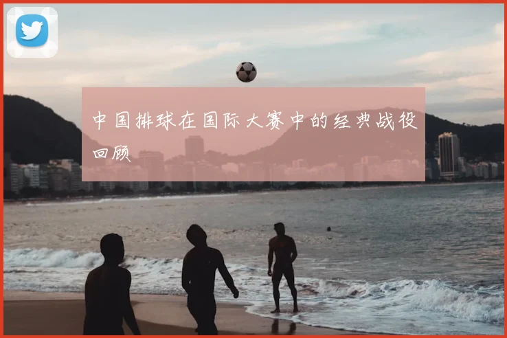 中国排球在国际大赛中的经典战役回顾