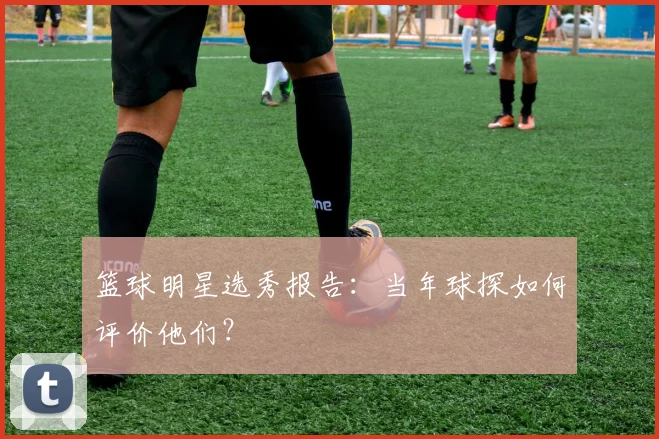 篮球明星选秀报告:当年球探如何评价他们?