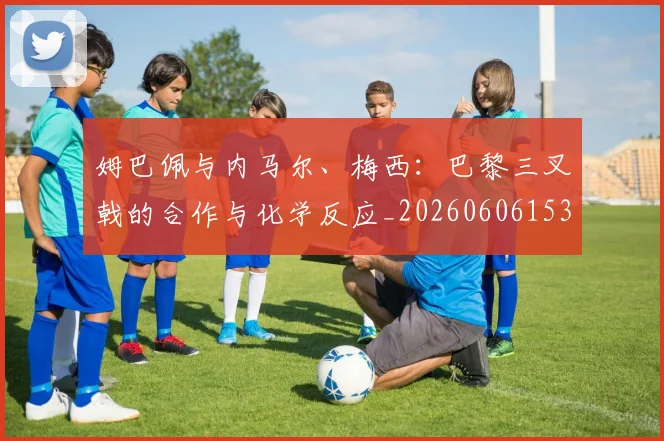 姆巴佩与内马尔、梅西:巴黎三叉戟的合作与化学反应_20260606153108