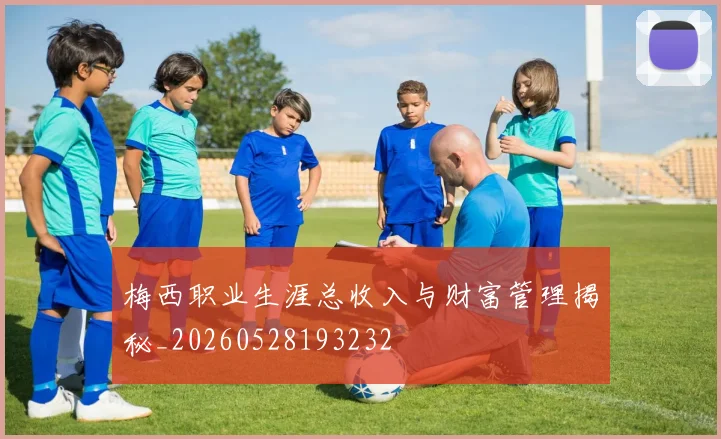 梅西职业生涯总收入与财富管理揭秘_20260528193232
