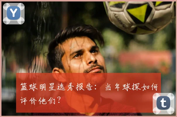 篮球明星选秀报告：当年球探如何评价他们？