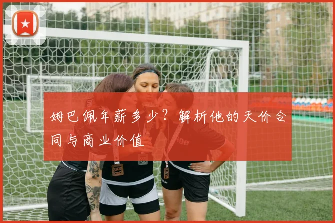 姆巴佩年薪多少？解析他的天价合同与商业价值